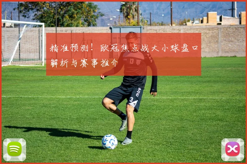 精准预测！欧冠焦点战大小球盘口解析与赛事推介
