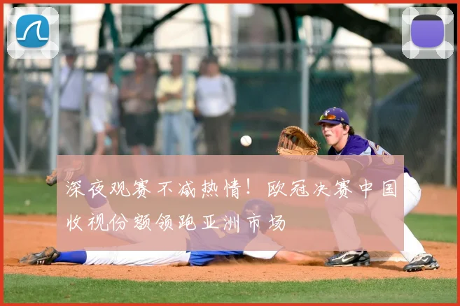 深夜观赛不减热情！欧冠决赛中国收视份额领跑亚洲市场