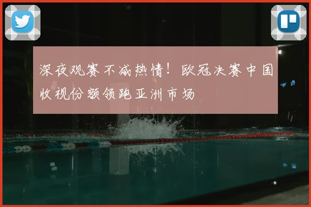 深夜观赛不减热情！欧冠决赛中国收视份额领跑亚洲市场