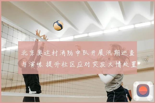 北京奥运村消防中队开展汛期巡查与演练 提升社区应对突发火情处置能力