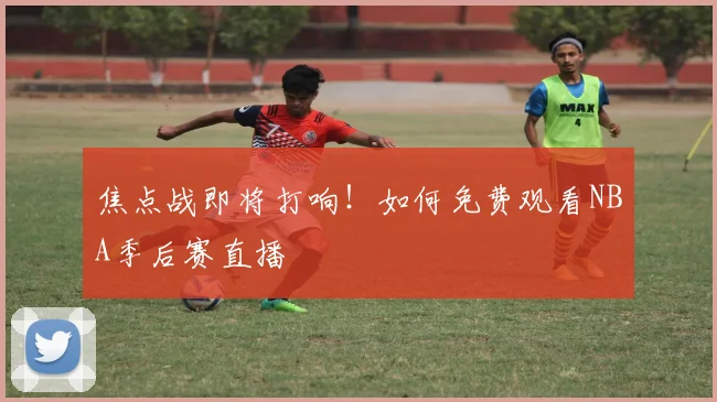 焦点战即将打响！如何免费观看NBA季后赛直播