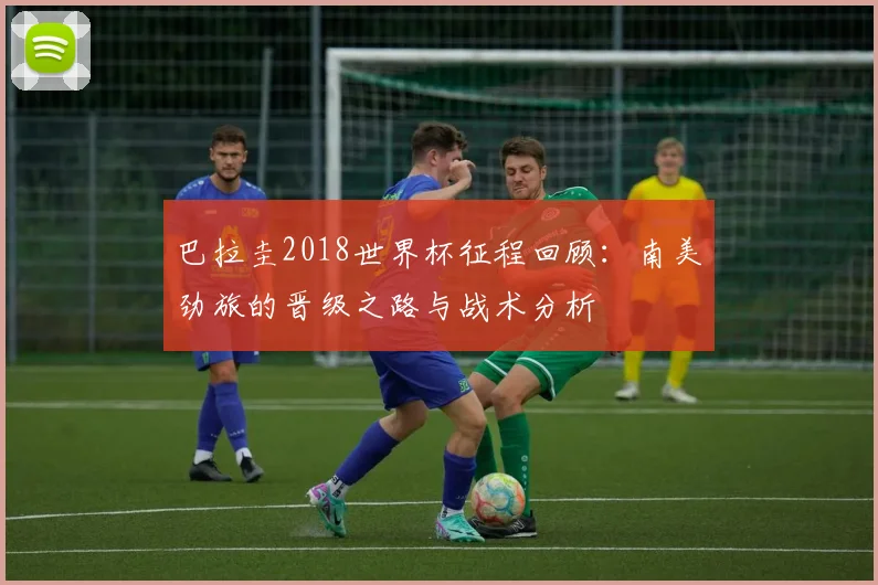 巴拉圭2018世界杯征程回顾：南美劲旅的晋级之路与战术分析